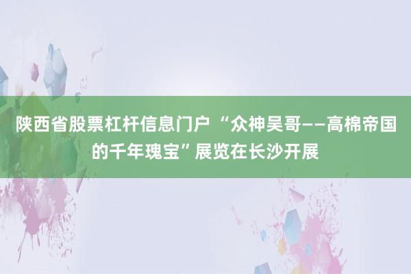 陕西省股票杠杆信息门户 “众神吴哥——高棉帝国的千年瑰宝”展览在长沙开展