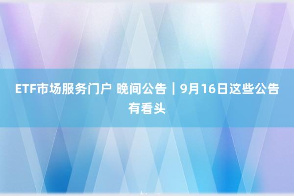 ETF市场服务门户 晚间公告|9月16日这些公告有看头