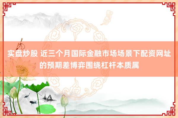 实盘炒股 近三个月国际金融市场场景下配资网址的预期差博弈围绕杠杆本质属