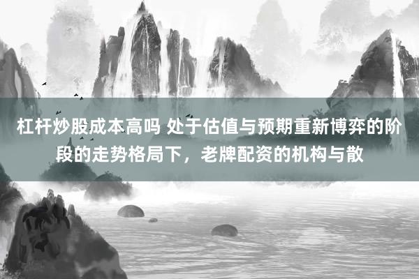 杠杆炒股成本高吗 处于估值与预期重新博弈的阶段的走势格局下，老牌配资的机构与散