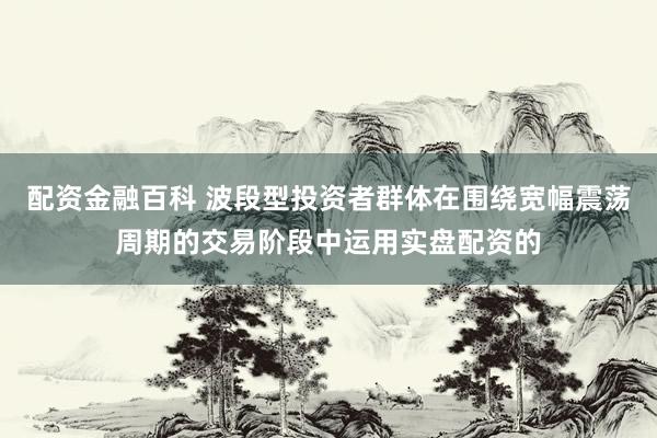 配资金融百科 波段型投资者群体在围绕宽幅震荡周期的交易阶段中运用实盘配资的