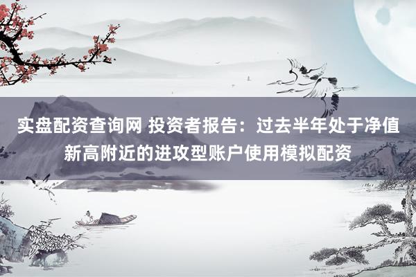 实盘配资查询网 投资者报告：过去半年处于净值新高附近的进攻型账户使用模拟配资