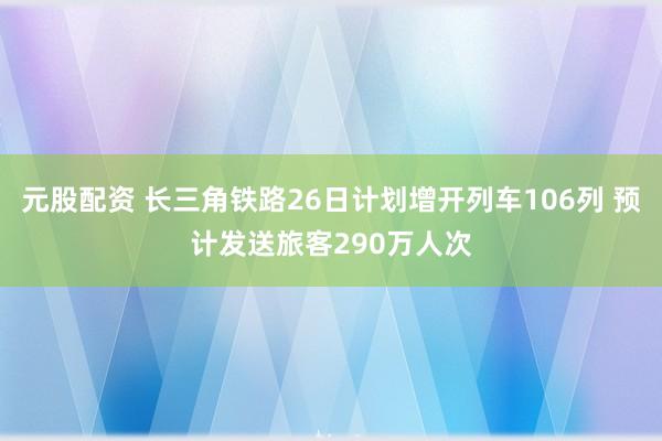 元股配资 长三角铁路26日计划增开列车106列 预计发送旅客290万人次