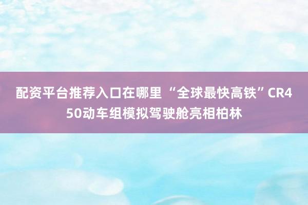 配资平台推荐入口在哪里 “全球最快高铁”CR450动车组模拟驾驶舱亮相柏林