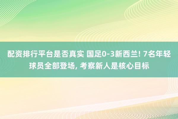 配资排行平台是否真实 国足0-3新西兰! 7名年轻球员全部登场, 考察新人是核心目标