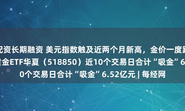 配资长期融资 美元指数触及近两个月新高，金价一度跌破4300美元，黄金ETF华夏（518850）近10个交易日合计“吸金”6.52亿元 | 每经网