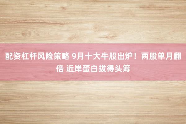 配资杠杆风险策略 9月十大牛股出炉！两股单月翻倍 近岸蛋白拔得头筹
