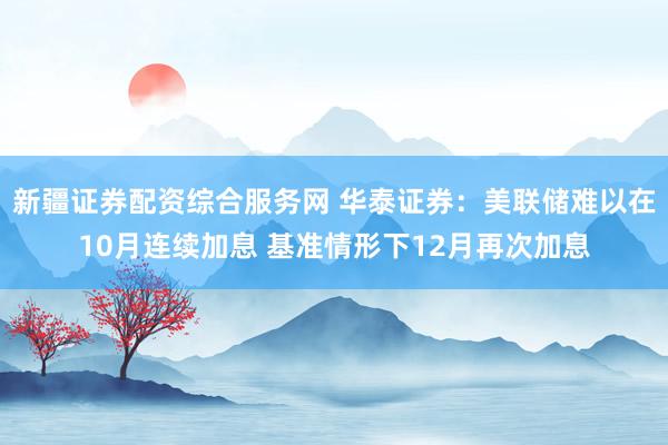 新疆证券配资综合服务网 华泰证券：美联储难以在10月连续加息 基准情形下12月再次加息