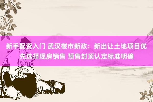 新手配资入门 武汉楼市新政：新出让土地项目优先选择现房销售 预售封顶认定标准明确