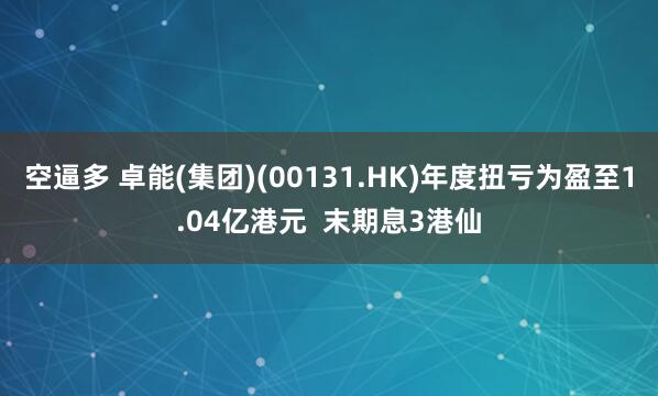 空逼多 卓能(集团)(00131.HK)年度扭亏为盈至1.04亿港元  末期息3港仙