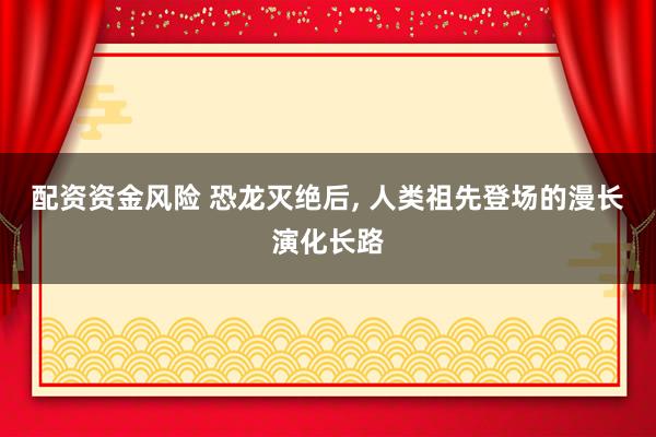 配资资金风险 恐龙灭绝后, 人类祖先登场的漫长演化长路