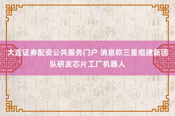 大连证券配资公共服务门户 消息称三星组建新团队研发芯片工厂机器人