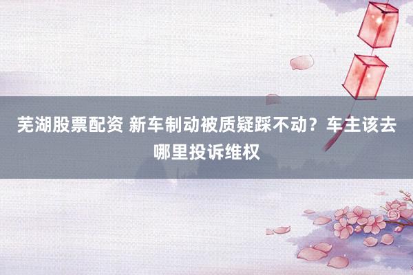 芜湖股票配资 新车制动被质疑踩不动？车主该去哪里投诉维权