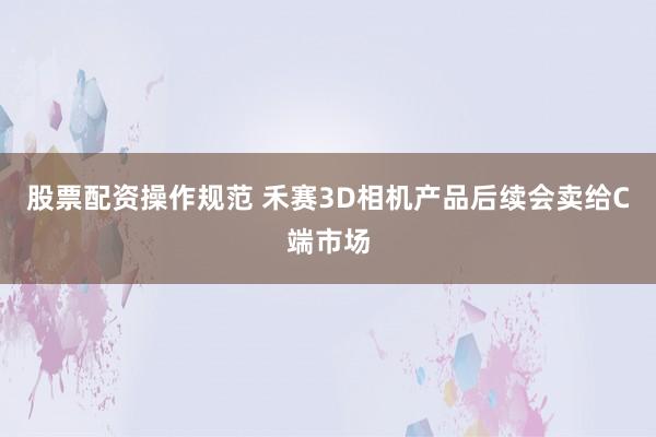 股票配资操作规范 禾赛3D相机产品后续会卖给C端市场