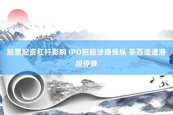 股票配资杠杆影响 IPO招股涉嫌操纵 茶百道遭港股停牌
