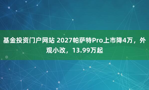 基金投资门户网站 2027帕萨特Pro上市降4万，外观小改，13.99万起