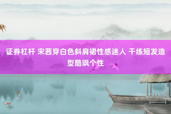 证券杠杆 宋茜穿白色斜肩裙性感迷人 干练短发造型酷飒个性