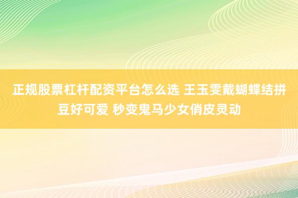 正规股票杠杆配资平台怎么选 王玉雯戴蝴蝶结拼豆好可爱 秒变鬼马少女俏皮灵动