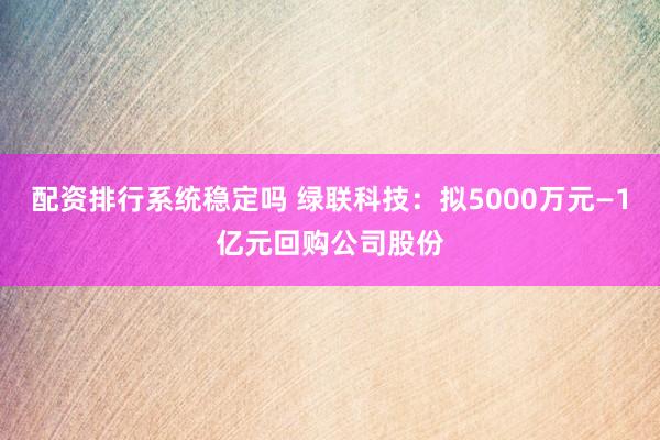 配资排行系统稳定吗 绿联科技：拟5000万元—1亿元回购公司股份
