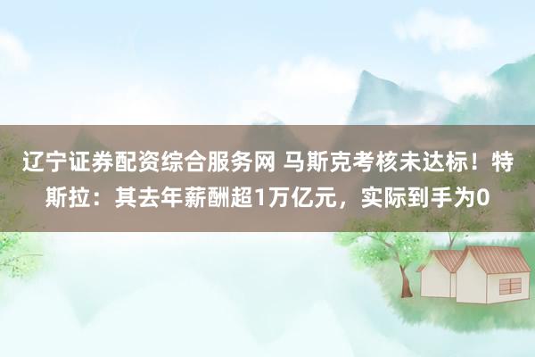 辽宁证券配资综合服务网 马斯克考核未达标！特斯拉：其去年薪酬超1万亿元，实际到手为0