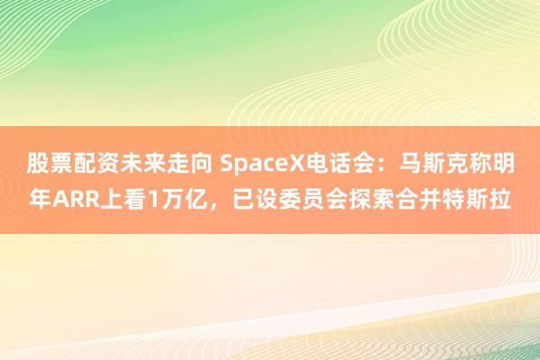 股票配资未来走向 SpaceX电话会：马斯克称明年ARR上看1万亿，已设委员会探索合并特斯拉