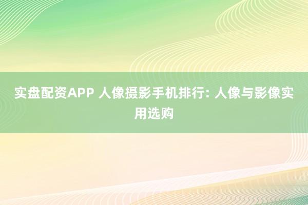 实盘配资APP 人像摄影手机排行: 人像与影像实用选购