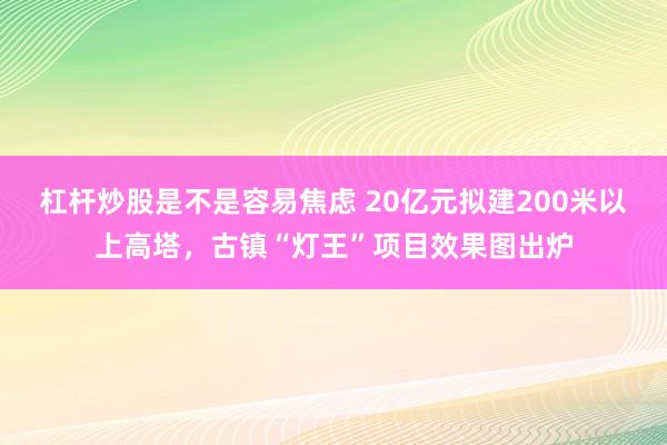 杠杆炒股是不是容易焦虑 20亿元拟建200米以上高塔,古镇“灯王”项目效果图出炉