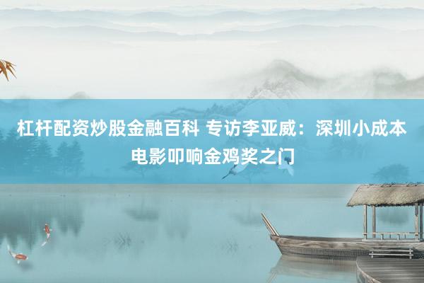 杠杆配资炒股金融百科 专访李亚威：深圳小成本电影叩响金鸡奖之门